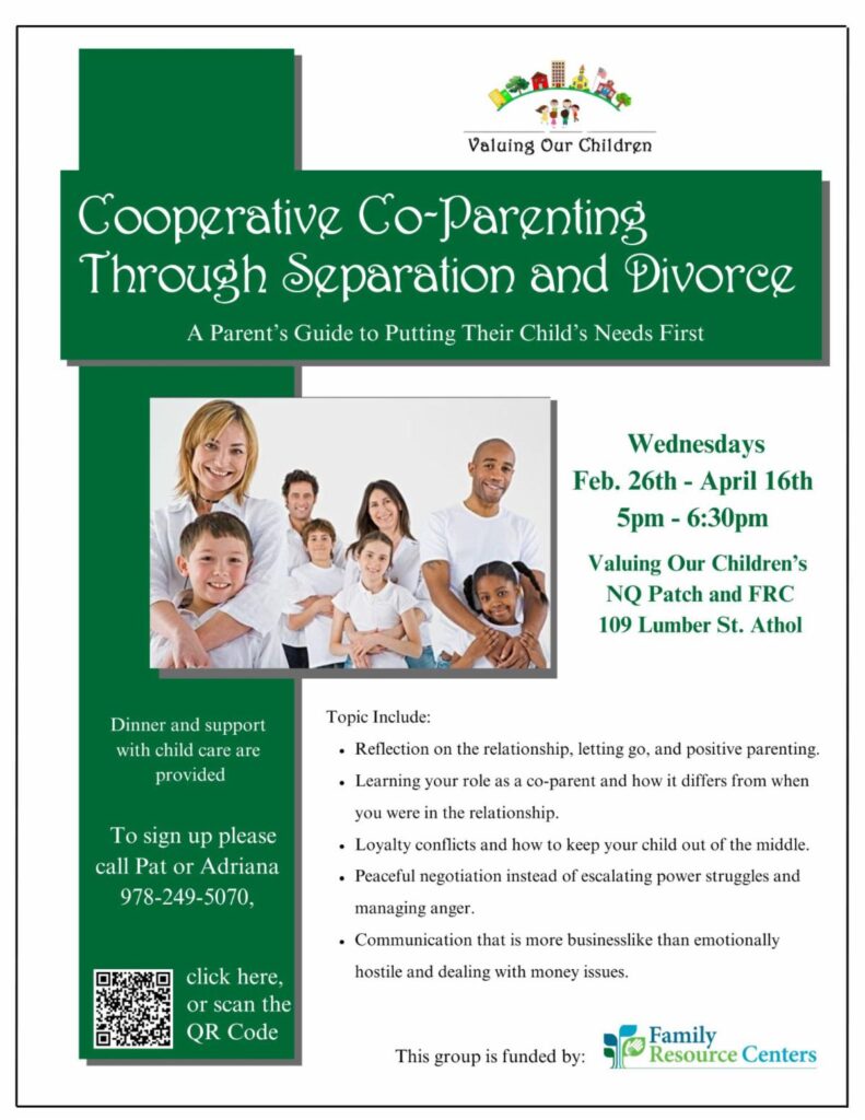 Flyer with the following text: Valuing Our Children Cooperative Co-Parenting Through Separation and Divorce A Parent's Guide to Putting Their Child's Needs First Wednesdays Feb. 26th - April 16th 5pm - 6:30pm Valuing Our Children's NQ Patch and FRC 109 Lumber St. Athol Dinner and support with child care are provided To sign up please call Pat or Adriana 978-249-5070, Topic Include: • Reflection on the relationship, letting go, and positive parenting • Learning your role as a co-parent and how it differs from when you were in the relationship. • Loyalty conflicts and how to keep your child out of the middle. • Peaceful negotiation instead of escalating power struggles and managing anger. • Communication that is more businesslike than emotionally hostile and dealing with money issues. click here, or scan the QR Code This group is funded by: Family Resource Centers