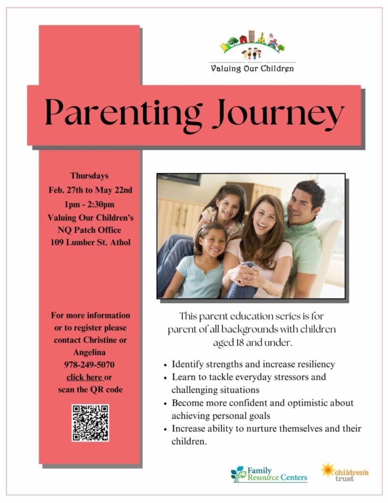 A flyer with the following text: Valuing Our Children Parenting Journey Thursdays Feb. 27th to May 22nd 1pm - 2:30pm Valuing Our Children's NQ Patch Office 109 Lumber St. Athol For more information or to register please contact Christine or Angelina 978-249-5070 click here or scan the QR code This parent education series is for parent of all backgrounds with children aged 18 and under. • Identify strengths and increase resiliency • Learn to tackle everyday stressors and challenging situations • Become more confident and optimistic about achieving personal goals • Increase ability to nurture themselves and their children. Family Resource Centers children's trust