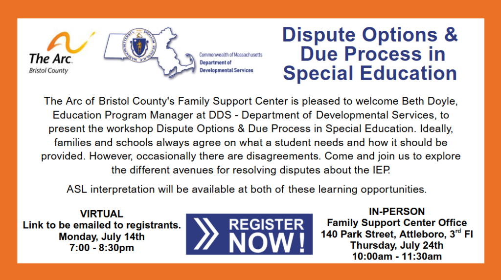 Text of the flyer says: Ine Arc Bristol County Commonwealth of Massachusetts Department of Developmental Services Dispute Options & Due Process in Special Education The Arc of Bristol County's Family Support Center is pleased to welcome Beth Doyle, Education Program Manager at DDS - Department of Developmental Services, to present the workshop Dispute Options & Due Process in Special Education. Ideally, families and schools always agree on what a student needs and how it should be provided. However, occasionally there are disagreements. Come and join us to explore the different avenues for resolving disputes about the lEP. ASL interpretation will be available at both of these learning opportunities. VIRTUAL Link to be emailed to registrants. Monday, July 14th 7:00 - 8:30pm REGISTER NOW! IN-PERSON Family Support Center Office 140 Park Street, Attleboro, 3d Fl Thursday, July 24th 10:00am - 11:30am