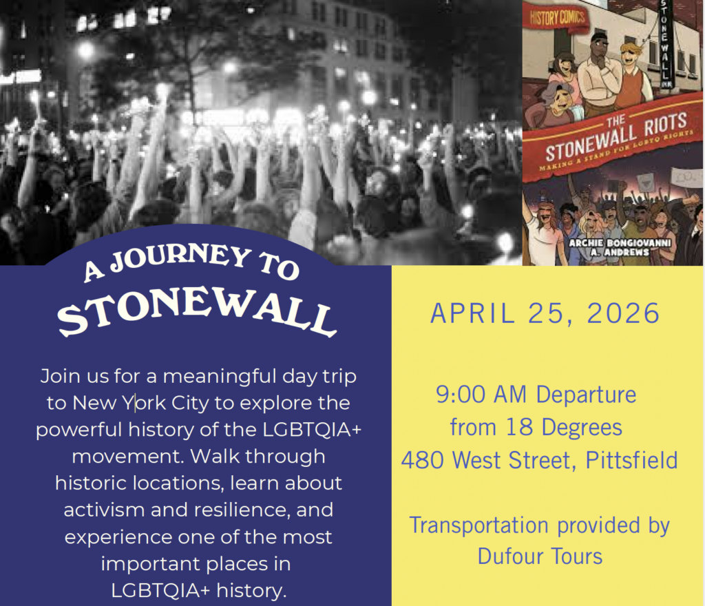 A JOURNEY TO STONEWALL Join us for a meaningful day trip to New York City to explore the powerful history of the LGBTQIA+ movement. Walk through historic locations, learn about activism and resilience, and experience one of the most important places in LGBTQIA+ history. April 25, 2026 9:00 AM Departure from 18 Degrees 480 West Street, Pittsfield Transportation provided by Dufour Tours