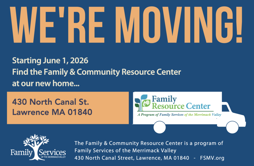 Starting June 1, 2026 Find the Family & Community Resource Center at our new home... We're Moving! 430 North Canal St. Lawrence MA 01840 The Family & Community Resource Center is a program of Family Services of the Merrimack Valley 430 North Canal Street, Lawrence, MA 01840 - FSMV.org